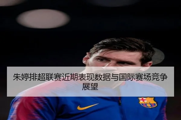 朱婷排超联赛近期表现数据与国际赛场竞争展望（kaiyunsports）
